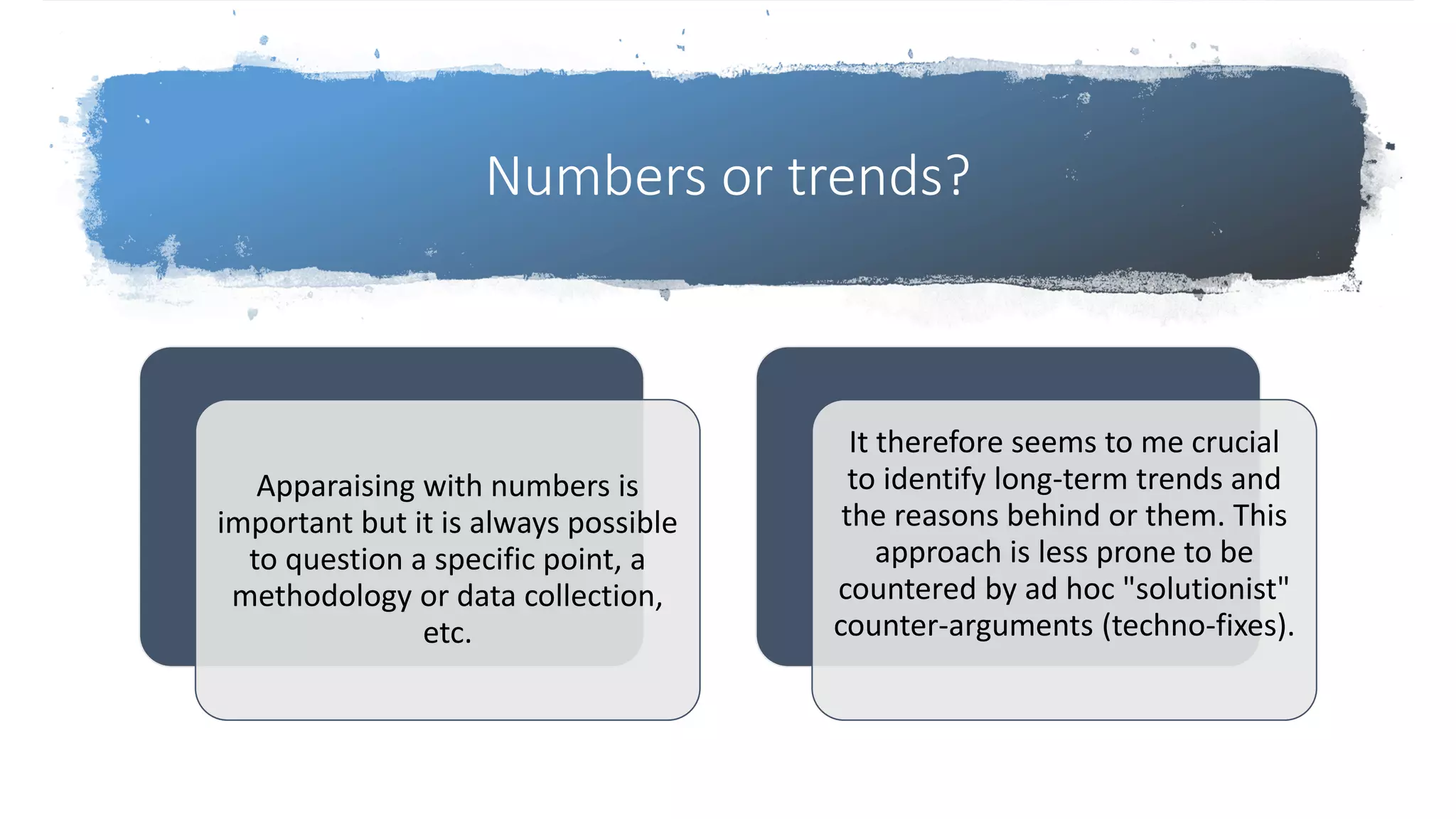 Numbers or trends?
Apparaising with numbers is
important but it is always possible
to question a specific point, a
methodology or data collection,
etc.
It therefore seems to me crucial
to identify long-term trends and
the reasons behind or them. This
approach is less prone to be
countered by ad hoc "solutionist"
counter-arguments (techno-fixes).
 