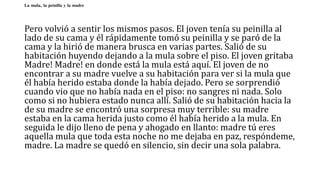 La mula, la peinilla y la madre
Pero volvió a sentir los mismos pasos. El joven tenía su peinilla al
lado de su cama y él rápidamente tomó su peinilla y se paró de la
cama y la hirió de manera brusca en varias partes. Salió de su
habitación huyendo dejando a la mula sobre el piso. El joven gritaba
Madre! Madre! en donde está la mula está aquí. El joven de no
encontrar a su madre vuelve a su habitación para ver si la mula que
él había herido estaba donde la había dejado. Pero se sorprendió
cuando vio que no había nada en el piso: no sangres ni nada. Solo
como si no hubiera estado nunca allí. Salió de su habitación hacia la
de su madre se encontró una sorpresa muy terrible: su madre
estaba en la cama herida justo como él había herido a la mula. En
seguida le dijo lleno de pena y ahogado en llanto: madre tú eres
aquella mula que toda esta noche no me dejaba en paz, respóndeme,
madre. La madre se quedó en silencio, sin decir una sola palabra.
 