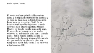 La mula, la peinilla y la madre
El joven tenía su peinilla al lado de su
cama y él rápidamente tomó su peinilla y
se paró de la cama y la hirió de manera
brusca en varias partes. Salió de su
habitación huyendo dejando a la mula
sobre el piso. El joven gritaba Madre!
Madre! en donde está la mula está aquí.
El joven de no encontrar a su madre
vuelve a su habitación para ver si la mula
que él había herido estaba donde la
había dejado. Pero se sorprendió cuando
vio que no había nada en el piso: no
sangres ni nada. Solo como si no hubiera
estado nunca allí.
 