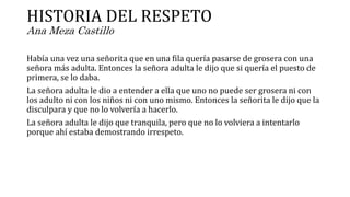 HISTORIA DEL RESPETO
Ana Meza Castillo
Había una vez una señorita que en una fila quería pasarse de grosera con una
señora más adulta. Entonces la señora adulta le dijo que si quería el puesto de
primera, se lo daba.
La señora adulta le dio a entender a ella que uno no puede ser grosera ni con
los adulto ni con los niños ni con uno mismo. Entonces la señorita le dijo que la
disculpara y que no lo volvería a hacerlo.
La señora adulta le dijo que tranquila, pero que no lo volviera a intentarlo
porque ahí estaba demostrando irrespeto.
 