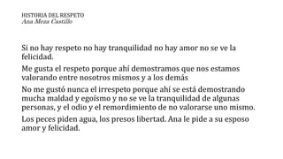 HISTORIA DEL RESPETO
Ana Meza Castillo
Si no hay respeto no hay tranquilidad no hay amor no se ve la
felicidad.
Me gusta el respeto porque ahí demostramos que nos estamos
valorando entre nosotros mismos y a los demás
No me gustó nunca el irrespeto porque ahí se está demostrando
mucha maldad y egoísmo y no se ve la tranquilidad de algunas
personas, y el odio y el remordimiento de no valorarse uno mismo.
Los peces piden agua, los presos libertad. Ana le pide a su esposo
amor y felicidad.
 