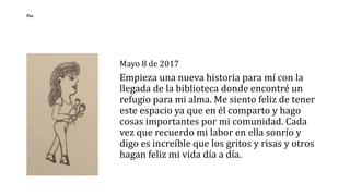 Mayo 8 de 2017
Empieza una nueva historia para mí con la
llegada de la biblioteca donde encontré un
refugio para mi alma. Me siento feliz de tener
este espacio ya que en él comparto y hago
cosas importantes por mi comunidad. Cada
vez que recuerdo mi labor en ella sonrío y
digo es increíble que los gritos y risas y otros
hagan feliz mi vida día a día.
Paz
 