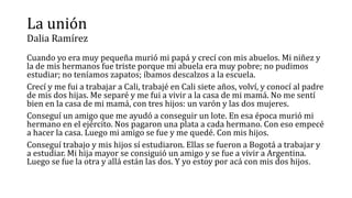 La unión
Dalia Ramírez
Cuando yo era muy pequeña murió mi papá y crecí con mis abuelos. Mi niñez y
la de mis hermanos fue triste porque mi abuela era muy pobre; no pudimos
estudiar; no teníamos zapatos; íbamos descalzos a la escuela.
Crecí y me fui a trabajar a Cali, trabajé en Cali siete años, volví, y conocí al padre
de mis dos hijas. Me separé y me fui a vivir a la casa de mi mamá. No me sentí
bien en la casa de mi mamá, con tres hijos: un varón y las dos mujeres.
Conseguí un amigo que me ayudó a conseguir un lote. En esa época murió mi
hermano en el ejército. Nos pagaron una plata a cada hermano. Con eso empecé
a hacer la casa. Luego mi amigo se fue y me quedé. Con mis hijos.
Conseguí trabajo y mis hijos sí estudiaron. Ellas se fueron a Bogotá a trabajar y
a estudiar. Mi hija mayor se consiguió un amigo y se fue a vivir a Argentina.
Luego se fue la otra y allá están las dos. Y yo estoy por acá con mis dos hijos.
 