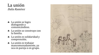 La unión
Dalia Ramírez
 La unión se logra
dialogando y
comunicándose.
 La unión se construye con
la familia.
 La unión es solidaridad y
comprensión.
 La unión es trabajar
mancomunadamente, ya
sea en pareja o en grupo.
 