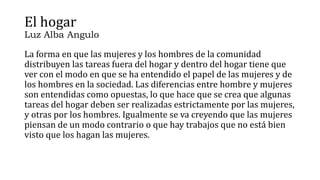 El hogar
Luz Alba Angulo
La forma en que las mujeres y los hombres de la comunidad
distribuyen las tareas fuera del hogar y dentro del hogar tiene que
ver con el modo en que se ha entendido el papel de las mujeres y de
los hombres en la sociedad. Las diferencias entre hombre y mujeres
son entendidas como opuestas, lo que hace que se crea que algunas
tareas del hogar deben ser realizadas estrictamente por las mujeres,
y otras por los hombres. Igualmente se va creyendo que las mujeres
piensan de un modo contrario o que hay trabajos que no está bien
visto que los hagan las mujeres.
 