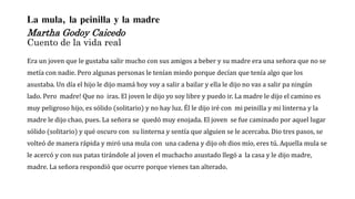 La mula, la peinilla y la madre
Martha Godoy Caicedo
Cuento de la vida real
Era un joven que le gustaba salir mucho con sus amigos a beber y su madre era una señora que no se
metía con nadie. Pero algunas personas le tenían miedo porque decían que tenía algo que los
asustaba. Un día el hijo le dijo mamá hoy voy a salir a bailar y ella le dijo no vas a salir pa ningún
lado. Pero madre! Que no iras. El joven le dijo yo soy libre y puedo ir. La madre le dijo el camino es
muy peligroso hijo, es sólido (solitario) y no hay luz. Él le dijo iré con mi peinilla y mi linterna y la
madre le dijo chao, pues. La señora se quedó muy enojada. El joven se fue caminado por aquel lugar
sólido (solitario) y qué oscuro con su linterna y sentía que alguien se le acercaba. Dio tres pasos, se
volteó de manera rápida y miró una mula con una cadena y dijo oh dios mío, eres tú. Aquella mula se
le acercó y con sus patas tirándole al joven el muchacho asustado llegó a la casa y le dijo madre,
madre. La señora respondió que ocurre porque vienes tan alterado.
 