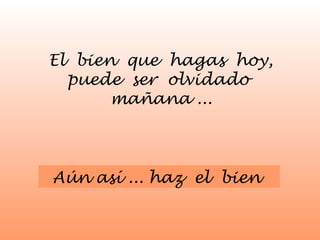 El bien que hagas hoy, 
puede ser olvidado 
mañana ... 
Aún así ... haz el bien 
 