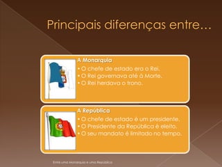 A Monarquia
              • O chefe de estado era o Rei.
              • O Rei governava até à Morte.
              • O Rei herdava o trono.



              A República
              • O chefe de estado é um presidente.
              • O Presidente da República è eleito.
              • O seu mandato é limitado no tempo.




Entre uma Monarquia e uma República
 