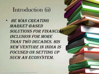 Introduction (ii)
• He was Creating
  market-based
  solutions for finanCial
  inClusion for more
  tHan two deCades. His
  new venture in india is
  foCused on setting up
  suCH an eCosystem.
 