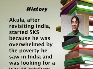 History
• Akula, after
  revisiting india,
  started SKS
  because he was
  overwhelmed by
  the poverty he
  saw in India and
  was looking for a
 
