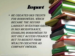 Impact
• He created SKS truStS
  for borrowerS, wHicH
  became tHe Second
  largeSt inveStorS group
  in SKS microfinance,
  enabling borrowerS to
  not only acceSS finance
  but to benefit from
  wealtH creation aS
  company ownerS.
 