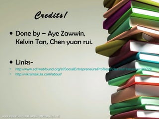 Credits!
• Done by – Aye Zawwin,
  Kelvin Tan, Chen yuan rui.

• Links-
•   http://www.schwabfound.org/sf/SocialEntrepreneurs/Profiles/index.htm?sname=180724
•   http://vikramakula.com/about/
 