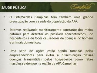 • O EntreVerdes Campinas tem também uma grande
preocupação com a saúde da população da APA.
• Estamos realizando monitoramento constante dos meios
naturais para detectar os possíveis concentrações de
hospedeiros e de focos causadores de doenças no homem
e animais domésticos.
• Uma série de ações estão sendo tomadas pelos
empreendedores para evitar a disseminação dessas
doenças transmitidas pelos hospedeiros como febre
maculosa e dengue na região da APA Campinas.
SAÚDE PÚBLICA
 