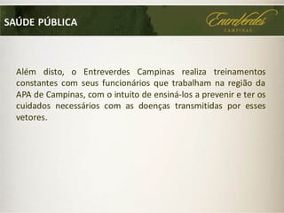 SAÚDE PÚBLICA
Além disto, o Entreverdes Campinas realiza treinamentos
constantes com seus funcionários que trabalham na região da
APA de Campinas, com o intuito de ensiná-los a prevenir e ter os
cuidados necessários com as doenças transmitidas por esses
vetores.
 