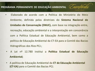 • Elaborado de acordo com a Política do Ministério do Meio
Ambiente, definida pelas diretrizes do Sistema Nacional de
Unidades de Conservação (SNUC), com base na integração entre,
recreação, educação ambiental e a interpretação em consonância
com a Política Estadual de Educação Ambiental, bem como a
política de Educação Ambiental da CT-EA para o Comitê das Bacias
Hidrográficas dos Rios PCJ.;
PROGRAMA PERMANENTE DE EDUCAÇÃO AMBIENTAL
• A Lei nº 12.780 institui a Política Estadual de Educação
Ambiental;
• A política de Educação Ambiental da CT de Educação Ambiental
(CT-EA) para o Comitê das Bacias PCJ.
 