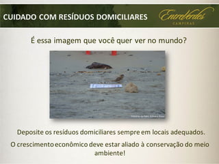 O crescimentoeconômico deve estar aliado à conservação do meio
ambiente!
É essa imagem que você quer ver no mundo?
Crédito da foto:Silmara Rossi
Deposite os resíduos domiciliares sempre em locais adequados.
CUIDADO COM RESÍDUOS DOMICILIARES
 