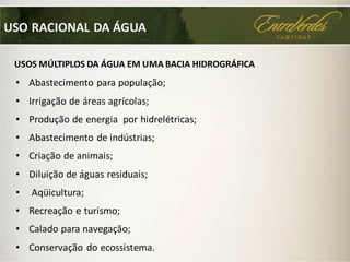 • Abastecimento para população;
• Irrigação de áreas agrícolas;
• Produção de energia por hidrelétricas;
• Abastecimento de indústrias;
• Criação de animais;
• Diluição de águas residuais;
• Aqüicultura;
• Recreação e turismo;
• Calado para navegação;
• Conservação do ecossistema.
USOS MÚLTIPLOS DA ÁGUA EM UMA BACIA HIDROGRÁFICA
USO RACIONAL DA ÁGUA
 