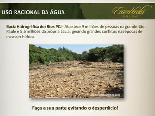 Bacia Hidrográficados Rios PCJ - Abastece 9 milhões de pessoas na grande São
Paulo e 5,5 milhões da própria bacia, gerando grandes conflitos nas épocas de
escassez hídrica.
USO RACIONAL DA ÁGUA
RIO ATIBAIA 08.02.2014
Faça a sua parte evitando o desperdício!
 