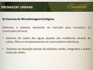 DRENAGEM URBANA
B) Sistemasde MicrodrenagemEcológicas
Materiais e sistemas existentes no mercado para incorporar às
construções do local.
• Sistemas de coleta das águas pluviais das residências através de
calhas, filtros e armazenamento em reservatórios individuais.
• Sistemas de absorção através de telhados verdes, integrados a outros
meios de coleta.
 