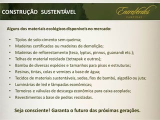 CONSTRUÇÃO SUSTENTÁVEL
• Tijolos de solo-cimento sem queima;
• Madeiras certificadas ou madeiras de demolição;
• Madeiras de reflorestamento(teca, lyptus, pinnus, guanandi etc.);
• Telhas de material reciclado (tetrapak e outros);
• Bambu de diversas espécies e tamanhos para pisos e estruturas;
• Resinas, tintas, colas e vernizes a base de água;
• Tecidos de materiais sustentáveis, sedas, fios de bambú, algodão ou juta;
• Luminárias de led e lâmpadas econômicas;
• Torneiras e válvulas de descarga econômica para caixa acoplada;
• Revestimentos a base de pedras recicladas.
Alguns dos materiais ecológicos disponíveisno mercado:
Seja consciente! Garanta o futuro das próximas gerações.
 