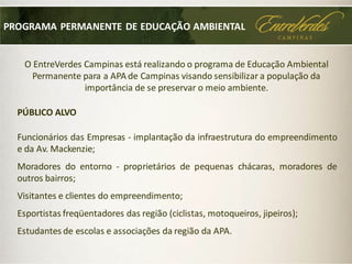 O EntreVerdes Campinas está realizando o programa de Educação Ambiental
Permanente para a APA de Campinas visando sensibilizar a população da
importância de se preservar o meio ambiente.
PÚBLICO ALVO
PROGRAMA PERMANENTE DE EDUCAÇÃO AMBIENTAL
Funcionários das Empresas - implantação da infraestrutura do empreendimento
e da Av. Mackenzie;
Moradores do entorno - proprietários de pequenas chácaras, moradores de
outros bairros;
Visitantes e clientes do empreendimento;
Esportistas freqüentadores das região (ciclistas, motoqueiros, jipeiros);
Estudantes de escolas e associações da região da APA.
 