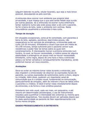 (alguém batendo na porta, celular tocando), que seja a mais breve
possível, desculpando-se pelo ocorrido.
A entrevista deve ocorrer num ambiente que propicie total
privacidade, e que impeça que o que está sendo falado seja ouvido
por outras pessoas. Se a entrevista irá ocorrer numa enfermaria
tentar realizá-la numa sala onde possa estar a sós com o paciente.
Se for à beira do leito, isolar o ambiente com cortinas. Nesta
circunstância usualmente a entrevista é mais curta.
Tempo de duração
Em situações excepcionais, como já foi comentado, com pacientes à
beira do leito, agitados, psicóticos, deprimidos graves, não
cooperativos ou em serviços de emergência, a entrevista pode ser
curta (10-20 minutos). Entretanto o usual é que dure em média de
45 a 90 minutos, tempo suficiente para o paciente vencer suas
resistências e poder falar de temas sobre os quais tem
constrangimento. É interessante marcar a primeira entrevista num
horário, no qual, se houver necessidade, o médico possa ter alguma
elasticidade e prolongá-la um pouco mais se houver necessidade.
Entretanto, como regra, depois de uma hora e meia a entrevista
passa a se tornar cansativa e consequentemente improdutiva, sendo
preferível marcar um novo encontro.
Anotações
Deve-se evitar ao máximo tomar notas durante a entrevista, pois
elas impedem o entrevistador de observar as expressões faciais do
paciente, ou outras expressões de sentimentos como o choro, alegria
ou irritação. Além disso, quebram um importante canal de
comunicação que é o contato visual, fundamental na comunicação,
particularmente de emoções, além de inibirem o fluxo de idéias entre
o paciente e o médico. O ideal é tomar notas imediatamente depois
da entrevista, e da forma a mais sintética possível.
Entretanto tem sido usual, cada vez mais, em psiquiatria, e até
mesmo em determinadas psicoterapias, o uso de instrumentos
(escalas) para quantificar a intensidade dos sintomas ou mesmo para
finalidades diagnósticas. Tais escalas devem ser aplicadas depois que
foi dada oportunidade ao paciente de falar espontaneamente e de
forma menos dirigida.
DANDO PROSSEGUIMENTO À ENTREVISTA
 