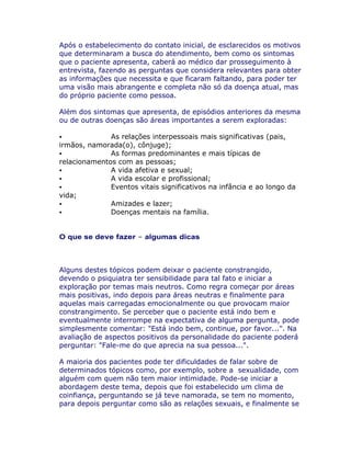 Após o estabelecimento do contato inicial, de esclarecidos os motivos
que determinaram a busca do atendimento, bem como os sintomas
que o paciente apresenta, caberá ao médico dar prosseguimento à
entrevista, fazendo as perguntas que considera relevantes para obter
as informações que necessita e que ficaram faltando, para poder ter
uma visão mais abrangente e completa não só da doença atual, mas
do próprio paciente como pessoa.
Além dos sintomas que apresenta, de episódios anteriores da mesma
ou de outras doenças são áreas importantes a serem exploradas:
As relações interpessoais mais significativas (pais,
irmãos, namorada(o), cônjuge);
As formas predominantes e mais típicas de
relacionamentos com as pessoas;
A vida afetiva e sexual;
A vida escolar e profissional;
Eventos vitais significativos na infância e ao longo da
vida;
Amizades e lazer;
Doenças mentais na família.
O que se deve fazer algumas dicas
Alguns destes tópicos podem deixar o paciente constrangido,
devendo o psiquiatra ter sensibilidade para tal fato e iniciar a
exploração por temas mais neutros. Como regra começar por áreas
mais positivas, indo depois para áreas neutras e finalmente para
aquelas mais carregadas emocionalmente ou que provocam maior
constrangimento. Se perceber que o paciente está indo bem e
eventualmente interrompe na expectativa de alguma pergunta, pode
simplesmente comentar: "Está indo bem, continue, por favor...". Na
avaliação de aspectos positivos da personalidade do paciente poderá
perguntar: "Fale-me do que aprecia na sua pessoa...".
A maioria dos pacientes pode ter dificuldades de falar sobre de
determinados tópicos como, por exemplo, sobre a sexualidade, com
alguém com quem não tem maior intimidade. Pode-se iniciar a
abordagem deste tema, depois que foi estabelecido um clima de
coinfiança, perguntando se já teve namorada, se tem no momento,
para depois perguntar como são as relações sexuais, e finalmente se
 