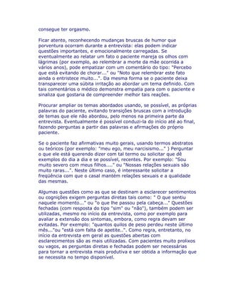 consegue ter orgasmo.
Ficar atento, reconhecendo mudanças bruscas de humor que
porventura ocorram durante a entrevista: elas podem indicar
questões importantes, e emocionalmente carregadas. Se
eventualmente ao relatar um fato o paciente mareja os olhos com
lágrimas (por exemplo, ao relembrar a morte da mãe ocorrida a
vários anos), pode empatizar com um comentário do tipo: "Percebo
que está evitando de chorar..." ou "Noto que relembrar este fato
ainda o entristece muito...". Da mesma forma se o paciente deixa
transparecer uma súbita irritação ao abordar um tema definido. Com
tais comentários o médico demonstra empatia para com o paciente e
sinaliza que gostaria de compreender melhor tais reações.
Procurar ampliar os temas abordados usando, se possível, as próprias
palavras do paciente, evitando transições bruscas com a introdução
de temas que ele não abordou, pelo menos na primeira parte da
entrevista. Eventualmente é possível conduzi-la do início até ao final,
fazendo perguntas a partir das palavras e afirmações do próprio
paciente.
Se o paciente faz afirmativas muito gerais, usando termos abstratos
ou teóricos (por exemplo: "meu ego, meu narcisismo..." ) Perguntar
o que ele está querendo dizer com tal termo ou solicitar que dê
exemplos do dia a dia e se possível, recentes. Por exemplo: "Sou
muito severo com meus filhos...." ou "Nossas relações sexuais são
muito raras...". Neste último caso, é interessante solicitar a
freqüência com que o casal mantém relações sexuais e a qualidade
das mesmas.
Algumas questões como as que se destinam a esclarecer sentimentos
ou cognições exigem perguntas diretas tais como: " O que sentiu
naquele momento..." ou "o que lhe passou pela cabeça..." Questões
fechadas (com resposta do tipo "sim" ou "não"), também podem ser
utilizadas, mesmo no início da entrevista, como por exemplo para
avaliar a extensão dos sintomas, embora, como regra devam ser
evitadas. Por exemplo: "quantos quilos de peso perdeu neste último
mês..."ou "está com falta de apetite..". Como regra, entretanto, no
início da entrevista em geral as questões abertas com
esclarecimentos são as mais utilizadas. Com pacientes muito prolixos
ou vagos, as perguntas diretas e fechadas podem ser necessárias
para tornar a entrevista mais produtiva e ser obtida a informação que
se necessita no tempo disponível.
 