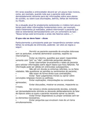 Em raras ocasiões o entrevistador deverá ser um pouco mais incisivo,
como, por exemplo, quando nota que o paciente está sendo
demasiadamente reticente para dar informações sobre seus planos
de suicídio, ou sobre suas alucinações, delírios, falhas de memórias
ou rituais.
Se a situação atual foi amplamente esclarecida e o médico tem pouco
tempo para obter informações fundamentais como, por exemplo,
sobre tratamentos já realizados, poderá interromper o paciente que
está se estendendo demasiadamente com um comentário do tipo :
"Nosso tempo está terminando e ainda não falamos sobre....".
O que não se deve fazer - dicas
Particularmente o principiante pode por inexperiência cometer certas
falhas na condução da entrevista, podendo ser úteis as regras a
seguir:
Permitir ao paciente expressão de emoções dolorosas
sem se perturbar, evitando demonstrar surpresa, espanto ou
interrompê-lo;;
Evitar ao máximo, questões que sejam respondidas
somente com "sim" ou "não", preferindo perguntas abertas;
Evitar interromper bruscamente o relato do paciente
para solicitar informações sobre algum tópico que ficou faltando. Tal
informação pode ser obtida em entrevistas subseqüentes;
Não pôr em dúvida os sintomas referidos, ou os fatos
relatados. Não questionar as opiniões ou sentimentos do paciente;
Não expor de forma direta suas contradições;
Evitar fazer julgamentos morais ou opinar sobre
convicções religiosas morais ou políticas;
Evitar explicações, interpretações ou conclusões
apressadas;
Evitar discussões, mostrar-se ansioso, impaciente ou
irritado;
Ser sincero e direto esclarecendo dúvidas, evitando
ser demasidadamente otimista ou deixando deliberadamente de falar
de tópicos sobre os quais o paciente necessita opinar ou decidir;
Evitar firmar diagnósticos ou propor condutas sem ter
os elementos necessários;
Evitar perguntas que envolvam mais de um tema
simultaneamente.
 