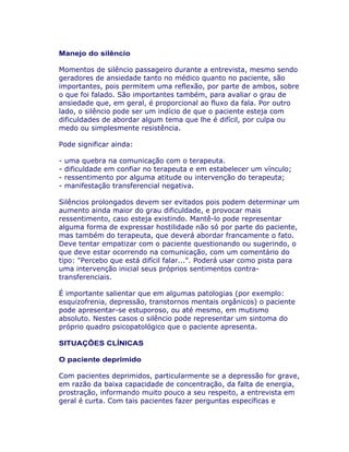 Manejo do silêncio
Momentos de silêncio passageiro durante a entrevista, mesmo sendo
geradores de ansiedade tanto no médico quanto no paciente, são
importantes, pois permitem uma reflexão, por parte de ambos, sobre
o que foi falado. São importantes também, para avaliar o grau de
ansiedade que, em geral, é proporcional ao fluxo da fala. Por outro
lado, o silêncio pode ser um indício de que o paciente esteja com
dificuldades de abordar algum tema que lhe é difícil, por culpa ou
medo ou simplesmente resistência.
Pode significar ainda:
- uma quebra na comunicação com o terapeuta.
- dificuldade em confiar no terapeuta e em estabelecer um vínculo;
- ressentimento por alguma atitude ou intervenção do terapeuta;
- manifestação transferencial negativa.
Silêncios prolongados devem ser evitados pois podem determinar um
aumento ainda maior do grau dificuldade, e provocar mais
ressentimento, caso esteja existindo. Mantê-lo pode representar
alguma forma de expressar hostilidade não só por parte do paciente,
mas também do terapeuta, que deverá abordar francamente o fato.
Deve tentar empatizar com o paciente questionando ou sugerindo, o
que deve estar ocorrendo na comunicação, com um comentário do
tipo: "Percebo que está difícil falar...". Poderá usar como pista para
uma intervenção inicial seus próprios sentimentos contra-
transferenciais.
É importante salientar que em algumas patologias (por exemplo:
esquizofrenia, depressão, transtornos mentais orgânicos) o paciente
pode apresentar-se estuporoso, ou até mesmo, em mutismo
absoluto. Nestes casos o silêncio pode representar um sintoma do
próprio quadro psicopatológico que o paciente apresenta.
SITUAÇÕES CLÍNICAS
O paciente deprimido
Com pacientes deprimidos, particularmente se a depressão for grave,
em razão da baixa capacidade de concentração, da falta de energia,
prostração, informando muito pouco a seu respeito, a entrevista em
geral é curta. Com tais pacientes fazer perguntas específicas e
 