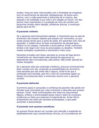 diretas. Procurar fazer intervenções com a finalidade de empatizar
com os sentimentos de desvalia, desesperança, de baixa auto-
estima, com a visão pessimista e distorcida de si mesmo, das
pessoas e da realidade à sua volta e em relação ao futuro. Um dos
pontos mais importantes é a avaliação do risco de suicídio com
perguntas diretas sobre ideação, tentativas prévias, e eventuais
planos para tal fim.
O paciente violento
Se o paciente está francamente agitado, é importante que na sala de
entrevista não existam objetos que possam ser removidos, ou que
exista acesso direto para a porta de saída. Em pacientes com risco de
agressão, o médico deve se fazer acompanhar de pessoal para-
médico ou de colegas, mantendo a porta aberta. Evitar confrontos
diretos e de reagir com raiva às provocações ou desafios. Também
nestas condições usualmente a entrevista é mais curta.
Pacientes armados com facas, porretes ou armas de fogo devem
inicialmente ser desarmados pelo pessoal de segurança ou
dependendo das circunstancias, pela polícia. Não tentar abordá-los
nestas situações.
Se o paciente está sob contenção mecânica, procurar primeiramente
fazer contato com ele, avaliando as possibilidades de removê-la.
Caso perceba que isto ainda não é seguro, avisá-lo de que a
contenção será mantida, pois há o risco de novamente agitar-se.
Nestas circunstancias fazer a entrevista mesmo com o paciente
contido.
O paciente delirante
O primeiro passo é conquistar a confiança do paciente não pondo em
dúvidas suas convicções por mais irracionais e absurdas que possam
parecer. Evitar fazer confrontações com base em argumentos
lógicos, embora o entrevistados possa inquirir sobre as eventuais
evidências ou fatos que poderiam fundamentá-las. Evitar fitá-lo
diretamente nos olhos por períodos prolongados, o que pode
aumentar a desconfiança.
O paciente com queixas somáticas
As queixas físicas devem ser ouvidas com atenção e avaliando-se
detalhadamente suas características clínicas, as circunstâncias em
 