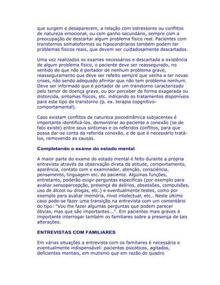 que surgem e desaparecem, a relação com estressores ou conflitos
de natureza emocional, ou com ganho secundário, sempre com a
preocupação de descartar algum problema físico real. Pacientes com
transtornos somatoformes ou hipocondríacos também podem ter
problemas físicos reais, que devem ser cuidadosamente descartados.
Uma vez realizados os exames necessários e descartada a existência
de algum problema físico, o paciente deve ser reassegurado, no
sentido de que não é portador de nenhum problema grave,
reasseguramento que deve ser refeito sempre que venha a ter novas
crises, não sendo adequado afirmar que não tem problema nenhum.
Deve ser informado que é portador de um transtorno caracterizado
pelo temor de doença grave, ou por perceber de forma exagerada ou
distorcida, sintomas físicos, etc. indicando os tratamentos disponíveis
para este tipo de transtorno (p. ex. terapia copgnitivo-
comportamental).
Caso existam conflitos de natureza psicodinâmica subjacentes é
importante identificá-los, demonstrar ao paciente a conexão (se de
fato existe) entre seus sintomas e os referidos conflitos, para que
possa dar-se conta da referida conexão, e de que é necessário tratá-
los, removendo as causas.
Completando o exame do estado mental
A maior parte do exame do estado mental é feito durante a própria
entrevista através da observação direta da atitude, comportamento,
aparência, contato com o examinador, atenção, consciência,
pensamento, linguagem etc. do paciente. Algumas funções,
entretanto, poderão exigir perguntas específicas (por exemplo para
avaliar sensopercepção, presença de delírios, obsessões, compulsões,
uso de álcool ou drogas, etc.) e eventualmente testes, como por
exemplo para avaliar memória, nível intelectual, etc.. Neste último
caso pode-se fazer uma transição na entrevista com um comentário
do tipo: "Vou lhe fazer algumas perguntas que podem parecer
óbvias, mas que são importantes...". Em pacientes mais graves é
importante interrogar também os familiares sobre a presença de tais
alterações.
ENTREVISTAS COM FAMILIARES
Em várias situações a entrevista com os familiares é necessária e
eventualmente indispensável: pacientes psicóticos, agitados,
deficientes mentais, em mutismo que em razão do quadro
 