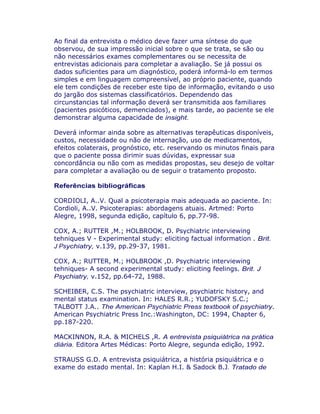 Ao final da entrevista o médico deve fazer uma síntese do que
observou, de sua impressão inicial sobre o que se trata, se são ou
não necessários exames complementares ou se necessita de
entrevistas adicionais para completar a avaliação. Se já possui os
dados suficientes para um diagnóstico, poderá informá-lo em termos
simples e em linguagem compreensível, ao próprio paciente, quando
ele tem condições de receber este tipo de informação, evitando o uso
do jargão dos sistemas classificatórios. Dependendo das
circunstancias tal informação deverá ser transmitida aos familiares
(pacientes psicóticos, demenciados), e mais tarde, ao paciente se ele
demonstrar alguma capacidade de insight.
Deverá informar ainda sobre as alternativas terapêuticas disponíveis,
custos, necessidade ou não de internação, uso de medicamentos,
efeitos colaterais, prognóstico, etc. reservando os minutos finais para
que o paciente possa dirimir suas dúvidas, expressar sua
concordância ou não com as medidas propostas, seu desejo de voltar
para completar a avaliação ou de seguir o tratamento proposto.
Referências bibliográficas
CORDIOLI, A..V. Qual a psicoterapia mais adequada ao paciente. In:
Cordioli, A..V. Psicoterapias: abordagens atuais. Artmed: Porto
Alegre, 1998, segunda edição, capítulo 6, pp.77-98.
COX, A.; RUTTER ,M.; HOLBROOK, D. Psychiatric interviewing
tehniques V - Experimental study: eliciting factual information . Brit.
J Psychiatry, v.139, pp.29-37, 1981.
COX, A.; RUTTER, M.; HOLBROOK ,D. Psychiatric interviewing
tehniques- A second experimental study: eliciting feelings. Brit. J
Psychiatry, v.152, pp.64-72, 1988.
SCHEIBER, C.S. The psychiatric interview, psychiatric history, and
mental status examination. In: HALES R.R.; YUDOFSKY S.C.;
TALBOTT J.A.. The American Psychiatric Press textbook of psychiatry.
American Psychiatric Press Inc.:Washington, DC: 1994, Chapter 6,
pp.187-220.
MACKINNON, R.A. & MICHELS ,R. A entrevista psiquiátrica na prática
diária. Editora Artes Médicas: Porto Alegre, segunda edição, 1992.
STRAUSS G.D. A entrevista psiquiátrica, a história psiquiátrica e o
exame do estado mental. In: Kaplan H.I. & Sadock B.J. Tratado de
 