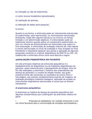 b) indicação ou não de tratamento;
c) como recurso terapêutico (psicoterapia);
d) realização de perícias;
e) obtenção de dados para pesquisa;
f) ensino.
Quanto à sua forma, a entrevista pode ser inteiramente estruturada
ou padronizada, semi-estruturada, ou minimamente estruturada.
Entretanto, todas têm alguma estrutura (no mínimo um tempo
limitado e um determinado objetivo). O entrevistador pode ser
totalmente diretivo quando aplica um questionário padronizado, ou
com um mínimo de direcionamento em entrevistas cuja regra é a
livre associação. A entrevistas de avaliação costuma ser mais aberta
e menos estruturadas no início da avaliação e mais dirigidas ao final.
Entretanto é importante destacar que jamais a aplicação de algumas
perguntas contendo os critérios diagnósticos do DSM IV ou CID -10,
substituirão e entrevista clínica como será descrita a seguir.
a)AVALIAÇÃO PSIQUIÁTRICA DO PACIENTE
Um dos principais objetivos da entrevista psiquiátrica é o
estabelecimento do diagnóstico (ou de hipóteses diagnósticas) do
paciente, passo essencial para o planejamento da terapia. Para tal
fim são realizados a anamnese ( histórico dos antecedentes da
doença do paciente) e o exame do estado mental, aos quais
posteriormente são acrescidos os resultados do exame físico e
neurológico, dos exames complementares,exames de imagens, da
avaliação psicológica mediante testagens, aplicação de escalas ou
instrumentos diagnósticos estruturados e outros que se fizerem
necessários.
A anamnese psiquiátrica
A anamnese ou história da doença do paciente psiquiátrico tem
algumas características que a distinguem da anamnese médica em
geral:
Preocupa-se estabelecer um contato emocional e criar
um clima favorável para a comunicação de emoções perturbadoras ;
 