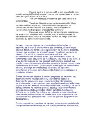 Procura ouvi-lo e compreendê-lo em sua relação com
o meio ambiente(família) no qual cresceu e se desenvolveu e com as
pessoas significativas de sua vida;
Tem um interesse preferencial por suas emoções e
sentimentos;
Valoriza a história pregressa procurando identificar
períodos críticos, vivências, vulnerabilidades que possam ter
contribuído para sua saúde, sua doença; Procura identificar
vulnerabilidades biológicas: antecedentes familiares.
Preocupa-se em definir as características pessoais do
paciente como temperamento, caráter, traços predominanter de
personalidade suas forças e fraquezas, formas de reagir diante de
estresses ou períodos críticos da vida.
Tem em comum o objetivo de obter dados e informações do
paciente, de realizar o levantamento dos sintomas, sua descrição
objetiva detalhada, tanto os que apresentam no momento presente,
como os que surgiram ou se manifestaram em algum momento do
passado. Ela se inicia, como na anamnese médica, pelo
esclarecimento dos sintomas atuais que motivaram a busca de
tratamento: quais são, como se manifestam, seu início e seu curso; o
grau de interferência na vida pessoal, profissional e pessoal; sua
relação com eventos desencadeantes, ou outros fatores com os quais
possam estar associados: (por exemplo interrupção de medicamento
em uso, presença de estressores); existência de episódios
semelhantes em outros períodos da vida, tratamentos realizados e
resultados obtidos.
É dada uma ênfase especial à história pregressa do paciente: seu
desenvolvimento neuropsicomotor, seu histórico escolar e
desempenho acadêmico, seus relacionamentos interpessoais,
particularmente com as pessoas mais significativas de sua vida como
os pais e irmãos; eventos vitais de grande impacto ao longo da vida -
particularmente na infância (perdas, abuso); seus envolvimentos
afetivos, sexualidade, amizades e lazer; aptidões, habilidades,
deficiências ou limitações; influências culturais, sociais e familiares;
suas formas predominantes de se relacionar com as pessoas e que
caracterizam sua personalidade - traços ou padrões adaptativos ou
desadaptados.
É importante ainda, investigar se existem outros membros da família
com problemas semelhantes ou com outros problemas psiquiátricos,
 