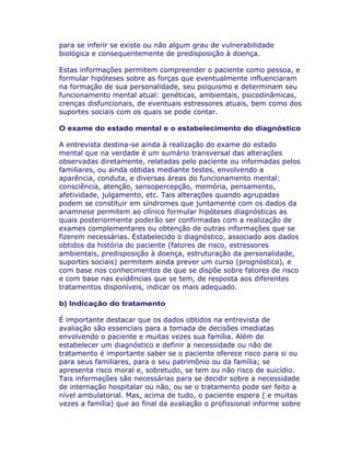 para se inferir se existe ou não algum grau de vulnerabilidade
biológica e consequentemente de predisposição à doença.
Estas informações permitem compreender o paciente como pessoa, e
formular hipóteses sobre as forças que eventualmente influenciaram
na formação de sua personalidade, seu psiquismo e determinam seu
funcionamento mental atual: genéticas, ambientais, psicodinâmicas,
crenças disfuncionais, de eventuais estressores atuais, bem como dos
suportes sociais com os quais se pode contar.
O exame do estado mental e o estabelecimento do diagnóstico
A entrevista destina-se ainda à realização do exame do estado
mental que na verdade é um sumário transversal das alterações
observadas diretamente, relatadas pelo paciente ou informadas pelos
familiares, ou ainda obtidas mediante testes, envolvendo a
aparência, conduta, e diversas áreas do funcionamento mental:
consciência, atenção, sensopercepção, memória, pensamento,
afetividade, julgamento, etc. Tais alterações quando agrupadas
podem se constituir em síndromes que juntamente com os dados da
anamnese permitem ao clínico formular hipóteses diagnósticas as
quais posteriormente poderão ser confirmadas com a realização de
exames complementares ou obtenção de outras informações que se
fizerem necessárias. Estabelecido o diagnóstico, associado aos dados
obtidos da história do paciente (fatores de risco, estressores
ambientais, predisposição à doença, estruturação da personalidade,
suportes sociais) permitem ainda prever um curso (prognóstico), e
com base nos conhecimentos de que se dispõe sobre fatores de risco
e com base nas evidências que se tem, de resposta aos diferentes
tratamentos disponíveis, indicar os mais adequado.
b) Indicação do tratamento
É importante destacar que os dados obtidos na entrevista de
avaliação são essenciais para a tomada de decisões imediatas
envolvendo o paciente e muitas vezes sua família. Além de
estabelecer um diagnóstico e definir a necessidade ou não de
tratamento é importante saber se o paciente oferece risco para si ou
para seus familiares, para o seu patrimônio ou da família; se
apresenta risco moral e, sobretudo, se tem ou não risco de suicídio.
Tais informações são necessárias para se decidir sobre a necessidade
de internação hospitalar ou não, ou se o tratamento pode ser feito a
nível ambulatorial. Mas, acima de tudo, o paciente espera ( e muitas
vezes a família) que ao final da avaliação o profissional informe sobre
 