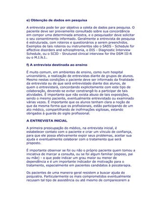 e) Obtenção de dados em pesquisa
A entrevista pode ter por objetivo a coleta de dados para pesquisa. O
paciente deve ser previamente consultado sobre sua concordância
em compor uma determinada amostra, e o pesquisador deve solicitar
o seu consentimento informado. Geralmente a entrevista de pesquisa
é estruturada, com roteiros e questionários a serem preenchidos.
Exemplos de tais roteiros ou instrumentos são o SADS - Schedule for
affective disorders and schizophrenia, o DIS - Diagnostic Interview
Schedule, ou o SCID - Strutured clinical interview for the DSM III-R
ou o M.I.N.I..
f) A entrevista destinada ao ensino
É muito comum, em ambientes de ensino, como num hospital
universitário, a realização de entrevistas diante de grupos de alunos.
Mesmo nestas condições o paciente deve ser informado da finalidade
da entrevista ou de que será entrevistado diante dos alunos, de
quem o entrevistará, concordando explicitamente com este tipo de
colaboração, devendo-se evitar constrangê-lo a participar de tais
atividades. É importante que não exista abuso de tais exposições,
sendo o mesmo paciente, eventualmente entrevistado ou examinado
várias vezes. É importante que os alunos tenham clara a noção de
que da mesma forma que os profissionais, estão participando de um
ato médico, compartilhando de inofrmações sigilosas, estando
obrigados à guarda do sigilo profissional.
A ENTREVISTA INICIAL
A primeira preocupação do médico, na entrevista inicial, é
estabelecer contato com o paciente e criar um vínculo de confiança,
para que ele possa efetivamente expor seus problemas, aceitar sua
ajuda e eventualmente colaborar com o tratamento que será
proposto.
É importante observar se foi ou não o próprio paciente quem tomou a
iniciativa de marcar a consulta, ou se foi algum familiar (esposo, pai
ou mãe) - o que pode indicar um grau maior ou menor de
dependência e é um importante indicador de motivação para o
tratamento, especialmente em pacientes candidatos à psicoterapia.
Os pacientes de uma maneira geral resistem a buscar ajuda do
psiquiatra. Particularmente os mais comprometidos eventualmente
recusam tal tipo de assistência ou até mesmo de comparecerem a
 