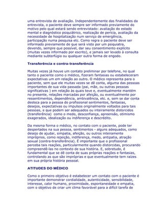 uma entrevista de avaliação. Independentemente das finalidades da
entrevista, o paciente deve sempre ser informado previamente do
motivo pelo qual estará sendo entrevistado: avaliação do estado
mental e diagnóstico psiquiátrico, realização de perícia, avaliação da
necessidade de hospitalização num serviço de emergência,
participação numa pesquisa etc. Como regra o paciente deve ser
informado previamente de que será visto por um psiquiatra,
devendo, sempre que possível, dar seu consentimento explícito
(muitas vezes informado por escrito), e jamais ser levado à consulta
mediante subterfúgio ou qualquer outra forma de engodo.
Transferência e contra-transferência
Muitas vezes já houve um contato preliminar por telefone, no qual
tanto o paciente como o médico, fizeram fantasias ou estabeleceram
expectativas um em relação ao outro. O médico representa para o
paciente, sem que ele muitas vezes se dê conta, alguma das pessoas
importantes de sua vida passada (pai, mãe, ou outras pessoas
significativas ) em relação às quais teve e, eventualmente mantém
no presente, relações marcadas por afeição, ou eventualmente por
ressentimentos, dependência, ambivalência, etc. e, sem se dar conta
desloca para a pessoa do profissional sentimentos, fantasias,
desejos, expectativas ou impulsos originalmente voltados para tais
pessoas, e que podem ser adequados ou inteiramente distorcidos
(transferência) como o medo, desconfiança, apreensão, otimismo
exagerados, idealização ou indiferença e descrédito.
Da mesma forma o médico, no contato com o paciente, pode ter
despertados na sua pessoa, sentimentos - alguns adequados, como
desejo de ajudar, simpatia, afeição, ou outros inteiramente
impróprios, como rejeição, indiferença, medo, antipatia, atração
sexual (contra-transferência). É importante que o profissional
perceba tais reações, particularmente quando distorcidas, procurando
compreendê-las no contexto de sua história. E, sobretudo, é
fundamental que se dê conta de suas próprias reações e fantasias,
controlando as que são impróprias e que eventualmente tem raízes
em sua própria história pessoal.
ATITUDES DO MÉDICO
Como o primeiro objetivo é estabelecer um contato com o paciente é
importante demonstrar cordialidade, autenticidade, sensibilidade,
interesse, calor humano, proximidade, espontaneidade e empatia,
com o objetivo de criar um clima favorável para a difícil tarefa de
 