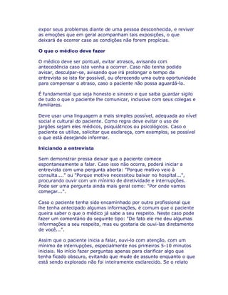 expor seus problemas diante de uma pessoa desconhecida, e reviver
as emoções que em geral acompanham tais exposições, o que
deixará de ocorrer caso as condições não forem propícias.
O que o médico deve fazer
O médico deve ser pontual, evitar atrasos, avisando com
antecedência caso isto venha a ocorrer. Caso não tenha podido
avisar, desculpar-se, avisando que irá prolongar o tempo da
entrevista se isto for possível, ou oferecendo uma outra oportunidade
para compensar o atraso, caso o paciente não possa aguardá-lo.
É fundamental que seja honesto e sincero e que saiba guardar sigilo
de tudo o que o paciente lhe comunicar, inclusive com seus colegas e
familiares.
Deve usar uma linguagem a mais simples possível, adequada ao nível
social e cultural do paciente. Como regra deve evitar o uso de
jargões sejam eles médicos, psiquiátricos ou psicológicos. Caso o
paciente os utilize, solicitar que esclareça, com exemplos, se possível
o que está desejando informar.
Iniciando a entrevista
Sem demonstrar pressa deixar que o paciente comece
espontaneamente a falar. Caso isso não ocorra, poderá iniciar a
entrevista com uma pergunta aberta: "Porque motivo veio à
consulta...." ou "Porque motivo necessitou baixar no hospital...",
procurando ouvir com um mínimo de diretividade e interrupções.
Pode ser uma pergunta ainda mais geral como: "Por onde vamos
começar...".
Caso o paciente tenha sido encaminhado por outro profissional que
lhe tenha antecipado algumas informações, é comum que o paciente
queira saber o que o médico já sabe a seu respeito. Neste caso pode
fazer um comentário do seguinte tipo: "De fato ele me deu algumas
informações a seu respeito, mas eu gostaria de ouvi-las diretamente
de você...".
Assim que o paciente inicia a falar, ouvi-lo com atenção, com um
mínimo de interrupções, especialmente nos primeiros 5-10 minutos
iniciais. No início fazer perguntas apenas para clarificar algo que
tenha ficado obscuro, evitando que mude de assunto enquanto o que
está sendo explorado não foi inteiramente esclarecido. Se o relato
 