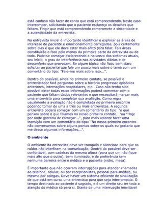 está confuso não fazer de conta que está compreendendo. Neste caso
interromper, solicitando que o paciente esclareça os detalhes que
faltam. Fingir que está compreendendo compromete a sinceridade e
a autenticidade da entrevista.
Na entrevista inicial é importante identificar e explorar as áreas de
interesse do paciente e emocionalmente carregadas, pois certamente
sobre elas é que ele deve estar mais aflito para falar. Tais áreas
constituirão o foco pelo menos da primeira parte da entrevista ou de
toda. Pode-se começar esclarecendo a natureza dos sintomas atuais,
seu início, o grau de interferência nas atividades diárias e de
desconforto que provocam. Se algum tópico não ficou bem claro
solicitar ao paciente que fale um pouco mais sobre o tema com um
comentário do tipo: "Fale-me mais sobre isso...".
Dentro do possível, ainda no primeiro contato, se possível o
entrevistador fará perguntas sobre a história pregressa: episódios
anteriores, internações hospitalares, etc.. Caso não tenha sido
possível obter todas estas informações poderá comentar com o
paciente que faltam dados relevantes e que necessitará marcar mais
uma entrevista para completar sua avaliação. Como regra
usualmente a avaliação não é completada no primeiro encontro
podendo tomar de uma a três ou mais entrevistas. A segunda
entrevista poderá começar com um comentário do tipo: "o que
pensou sobre o que falamos no nosso primeiro contato..."ou "Hoje
por onde gostaria de começar...", para mais adiante fazer uma
transição com um comentário do tipo: "No nosso primeiro encontro
não conversamos sobre alguns pontos sobre os quais eu gostaria que
me desse algumas informações...".
O ambiente
O ambiente da entrevista deve ser tranqüilo e silencioso para que os
ruídos não interfiram na comunicação. Dentro do possível deve ser
confortável, com cadeiras da mesma altura (para que um não fique
mais alto que o outro), bem iluminado, e de preferência sem
nenhuma barreira entre o médico e o paciente (vidro, mesa).
É importante que não ocorram interrupções para atender chamadas
ao telefone, celular, ou por recepcionistas, pessoal para-médico, ou
mesmo por colegas. Deve haver um sistema eficiente de sinalização
de que está em curso uma entrevista para que seja interrompida. O
tempo destinado ao paciente é sagrado, e é um direito seu ter toda a
atenção do médico só para si. Diante de uma interrupção inevitável
 