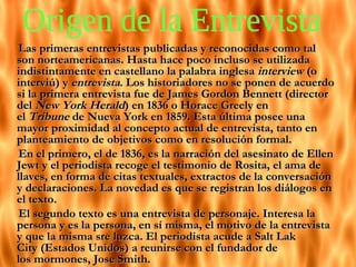 Las primeras entrevistas publicadas y reconocidas como tal son norteamericanas. Hasta hace poco incluso se utilizada indistintamente en castellano la palabra inglesa  interview  (o interviú) y  entrevista . Los historiadores no se ponen de acuerdo si la primera entrevista fue de James Gordon Bennett (director del  New York Herald ) en 1836 o Horace Greely en el  Tribune  de Nueva York en 1859. Esta última posee una mayor proximidad al concepto actual de entrevista, tanto en planteamiento de objetivos como en resolución formal. En el primero, el de 1836, es la narración del asesinato de Ellen Jewt y el periodista recoge el testimonio de Rosita, el ama de llaves, en forma de citas textuales, extractos de la conversación y declaraciones. La novedad es que se registran los diálogos en el texto. El segundo texto es una entrevista de personaje. Interesa la persona y es la persona, en sí misma, el motivo de la entrevista y que la misma sre luzca. El periodista acude a Salt Lak City (Estados Unidos) a reunirse con el fundador de los mormones, Jose Smith. Origen de la Entrevista  