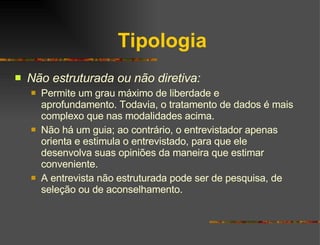 Tipologia Não estruturada ou não diretiva: Permite um grau máximo de liberdade e aprofundamento. Todavia, o tratamento de dados é mais complexo que nas modalidades acima. Não há um guia; ao contrário, o entrevistador apenas orienta e estimula o entrevistado, para que ele desenvolva suas opiniões da maneira que estimar conveniente.  A entrevista não estruturada pode ser de pesquisa, de seleção ou de aconselhamento. 