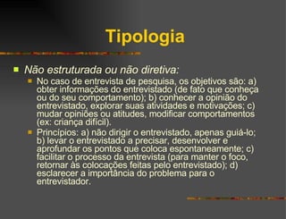 Tipologia Não estruturada ou não diretiva: No caso de entrevista de pesquisa, os objetivos são: a) obter informações do entrevistado (de fato que conheça ou do seu comportamento); b) conhecer a opinião do entrevistado, explorar suas atividades e motivações; c) mudar opiniões ou atitudes, modificar comportamentos (ex: criança difícil).  Princípios: a) não dirigir o entrevistado, apenas guiá-lo; b) levar o entrevistado a precisar, desenvolver e aprofundar os pontos que coloca espontaneamente; c) facilitar o processo da entrevista (para manter o foco, retornar às colocações feitas pelo entrevistado); d) esclarecer a importância do problema para o entrevistador. 