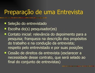 Preparação de uma Entrevista Seleção do entrevistado Escolha do(s) pesquisador(es) Contato inicial: relevância do depoimento para a pesquisa; franqueza na descrição dos propósitos do trabalho e na condução da entrevista; respeito pelo entrevistado e por suas posições Cessão de direitos da entrevista (esclarecer a necessidade desse contrato, que será selado ao final do conjunto de entrevistas) 