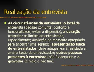 Realização da entrevista As circunstâncias da entrevista: o local  da entrevista (decisão conjunta, conforto e funcionalidade, evitar a dispersão);  a duração  (respeitar os limites do entrevistado, especialmente; avaliação do momento apropriado para encerrar uma sessão);  apresentação física do entrevistador  (deve adequar-se à realidade e ambientação do entrevistado);  outras pessoas presentes à entrevista  (não é adequado);  o gravador  (é meio e não fim). 