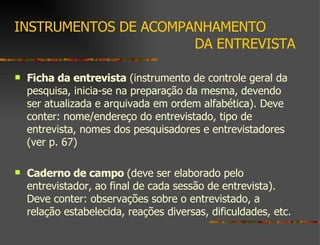 INSTRUMENTOS DE ACOMPANHAMENTO    DA ENTREVISTA Ficha da entrevista  (instrumento de controle geral da pesquisa, inicia-se na preparação da mesma, devendo ser atualizada e arquivada em ordem alfabética). Deve conter: nome/endereço do entrevistado, tipo de entrevista, nomes dos pesquisadores e entrevistadores (ver p. 67) Caderno de campo  (deve ser elaborado pelo entrevistador, ao final de cada sessão de entrevista). Deve conter: observações sobre o entrevistado, a relação estabelecida, reações diversas, dificuldades, etc. 