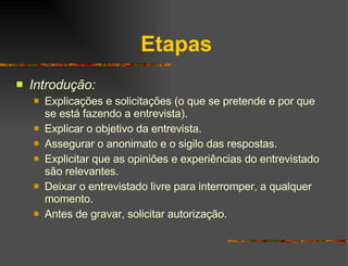 Etapas Introdução: Explicações e solicitações (o que se pretende e por que se está fazendo a entrevista). Explicar o objetivo da entrevista. Assegurar o anonimato e o sigilo das respostas. Explicitar que as opiniões e experiências do entrevistado são relevantes. Deixar o entrevistado livre para interromper, a qualquer momento. Antes de gravar, solicitar autorização. 