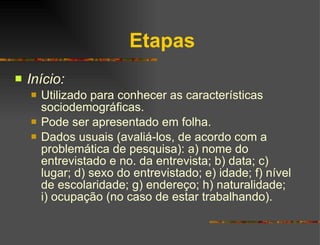 Etapas Início: Utilizado para conhecer as características sociodemográficas. Pode ser apresentado em folha. Dados usuais (avaliá-los, de acordo com a problemática de pesquisa): a) nome do entrevistado e no. da entrevista; b) data; c) lugar; d) sexo do entrevistado; e) idade; f) nível de escolaridade; g) endereço; h) naturalidade; i) ocupação (no caso de estar trabalhando). 