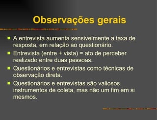 Observações gerais A entrevista aumenta sensivelmente a taxa de resposta, em relação ao questionário. Entrevista (entre + vista) = ato de perceber realizado entre duas pessoas. Questionários e entrevistas como técnicas de observação direta. Questionários e entrevistas são valiosos instrumentos de coleta, mas não um fim em si mesmos.  