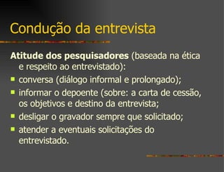 Condução da entrevista Atitude dos pesquisadores  (baseada na ética e respeito ao entrevistado):  conversa (diálogo informal e prolongado);  informar o depoente (sobre: a carta de cessão, os objetivos e destino da entrevista;  desligar o gravador sempre que solicitado; atender a eventuais solicitações do entrevistado.  